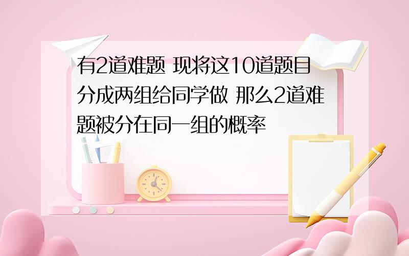 有2道难题 现将这10道题目分成两组给同学做 那么2道难题被分在同一组的概率