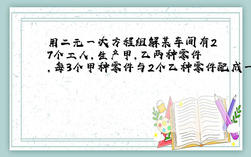 用二元一次方程组解某车间有27个工人,生产甲,乙两种零件,每3个甲种零件与2个乙种零件配成一套.已知每个工人每天能加工甲