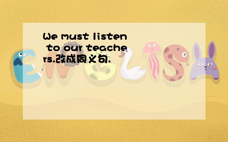 We must listen to our teachers.改成同义句.