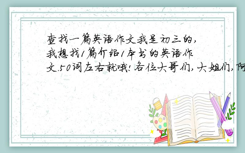 查找一篇英语作文我是初三的,我想找1篇介绍1本书的英语作文.50词左右就哦!各位大哥们,大姐们,阿姨们和阿姨父们.帮帮偶