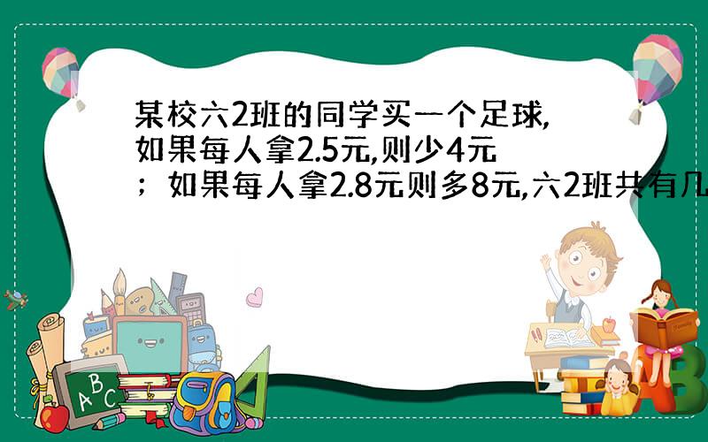 某校六2班的同学买一个足球,如果每人拿2.5元,则少4元；如果每人拿2.8元则多8元,六2班共有几人?