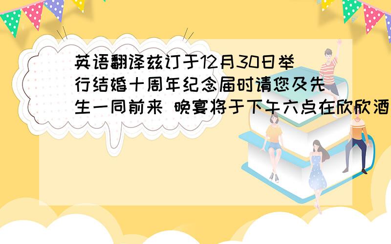 英语翻译兹订于12月30日举行结婚十周年纪念届时请您及先生一同前来 晚宴将于下午六点在欣欣酒家举行西藏南路408号请一定