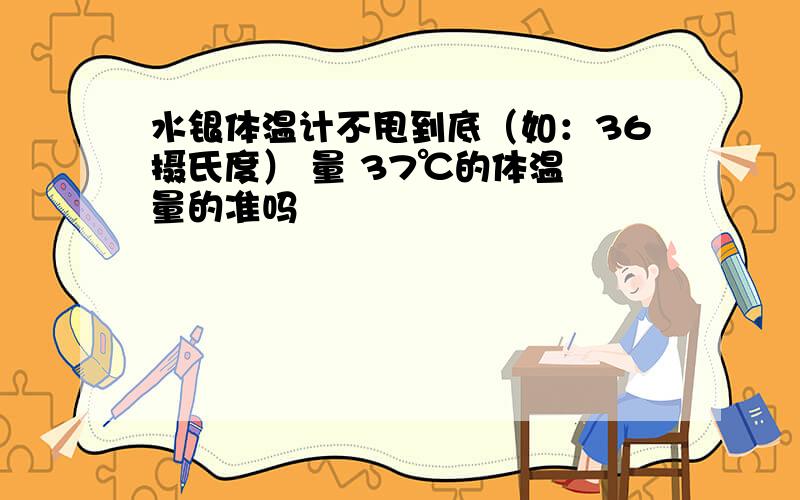 水银体温计不甩到底（如：36摄氏度） 量 37℃的体温 量的准吗