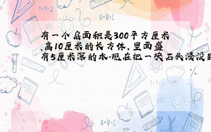 有一个底面积是300平方厘米、高10厘米的长方体，里面盛有5厘米深的水．现在把一块石头浸没到水里，水面上升2厘米．这块石