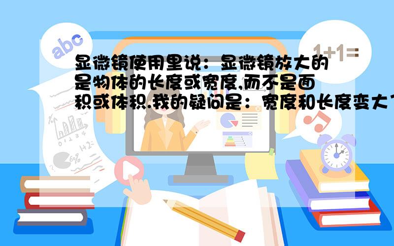 显微镜使用里说：显微镜放大的是物体的长度或宽度,而不是面积或体积.我的疑问是：宽度和长度变大了,物体的面积或体积不就变大