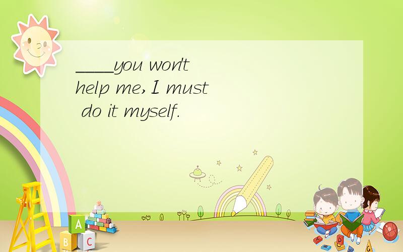 ____you won't help me,I must do it myself.