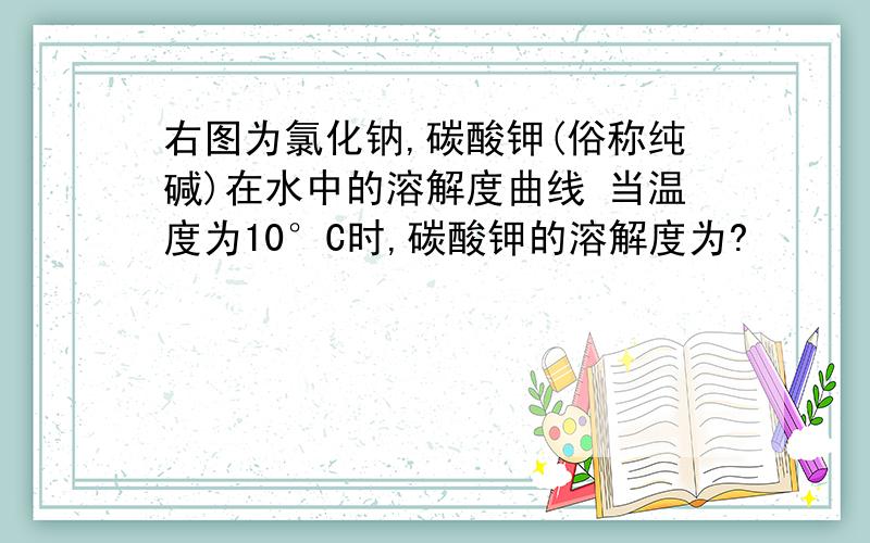 右图为氯化钠,碳酸钾(俗称纯碱)在水中的溶解度曲线 当温度为10°C时,碳酸钾的溶解度为?