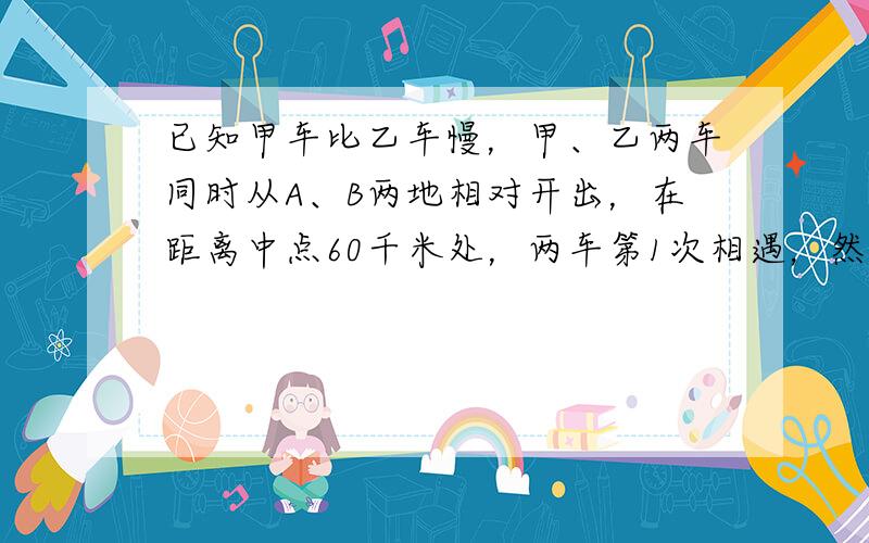 已知甲车比乙车慢，甲、乙两车同时从A、B两地相对开出，在距离中点60千米处，两车第1次相遇，然后两车继续前进，到达B、A