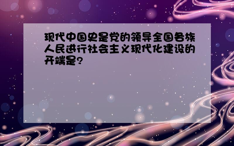 现代中国史是党的领导全国各族人民进行社会主义现代化建设的开端是?