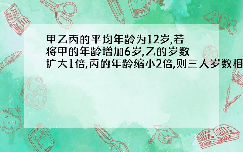 甲乙丙的平均年龄为12岁,若将甲的年龄增加6岁,乙的岁数扩大1倍,丙的年龄缩小2倍,则三人岁数相等,