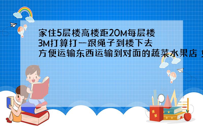 家住5层楼高楼距20M每层楼3M打算打一跟绳子到楼下去 方便运输东西运输到对面的蔬菜水果店 免得下楼该如何估计 如果不用