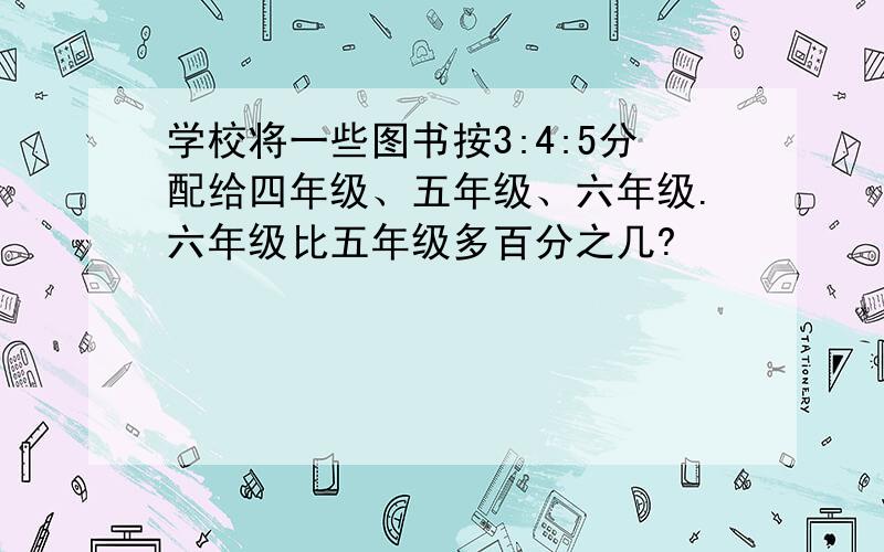 学校将一些图书按3:4:5分配给四年级、五年级、六年级.六年级比五年级多百分之几?