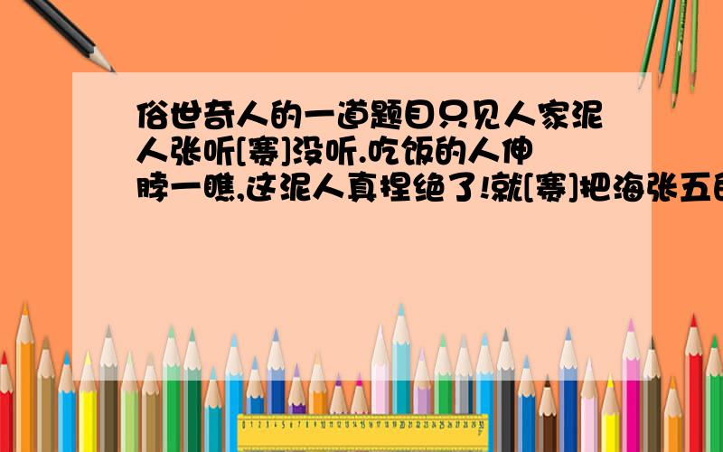 俗世奇人的一道题目只见人家泥人张听[赛]没听.吃饭的人伸脖一瞧,这泥人真捏绝了!就[赛]把海张五的脑袋割下来放在桌上一般