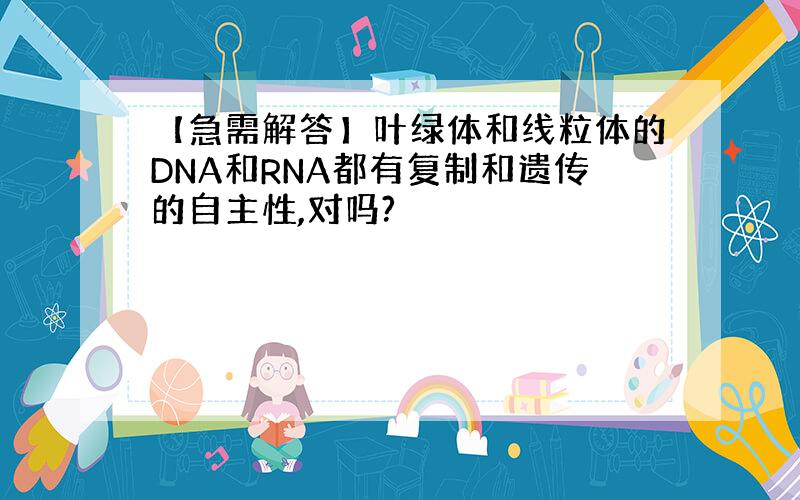 【急需解答】叶绿体和线粒体的DNA和RNA都有复制和遗传的自主性,对吗?