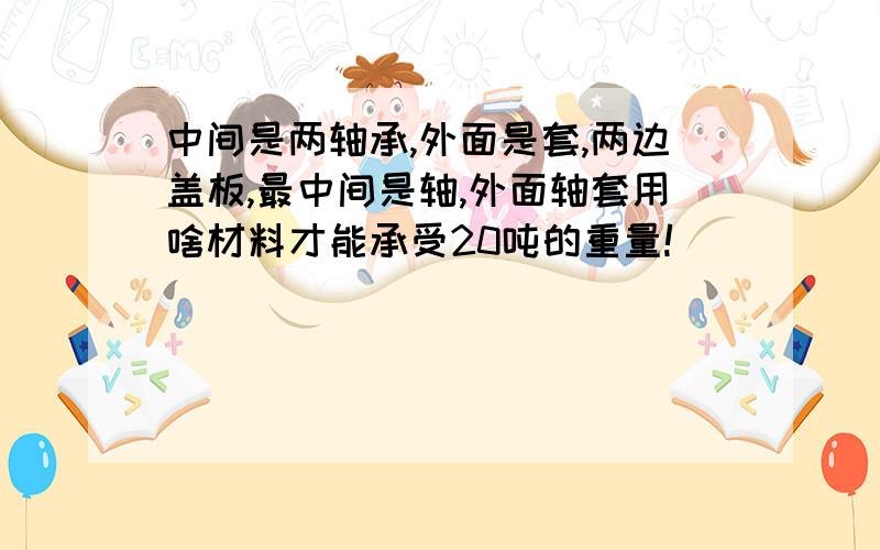 中间是两轴承,外面是套,两边盖板,最中间是轴,外面轴套用啥材料才能承受20吨的重量!