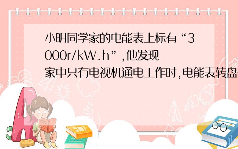 小明同学家的电能表上标有“3000r/kW.h”,他发现家中只有电视机通电工作时,电能表转盘在1min内转过5圈,则此电