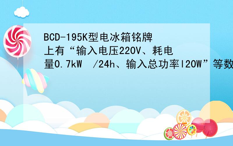 BCD-195K型电冰箱铭牌上有“输入电压220V、耗电量0.7kW•/24h、输入总功率l20W”等数据．如果该冰箱按