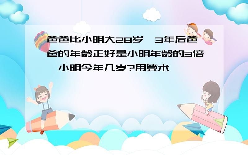 爸爸比小明大28岁,3年后爸爸的年龄正好是小明年龄的3倍,小明今年几岁?用算术