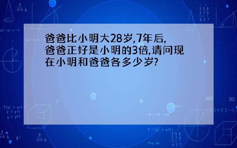 爸爸比小明大28岁,7年后,爸爸正好是小明的3倍,请问现在小明和爸爸各多少岁?