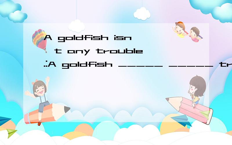 A goldfish isn't any trouble.:A goldfish _____ _____ trouble