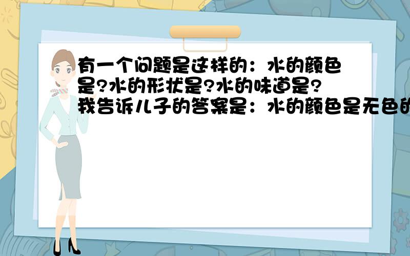 有一个问题是这样的：水的颜色是?水的形状是?水的味道是?我告诉儿子的答案是：水的颜色是无色的,水的形状是千变万化的,水的