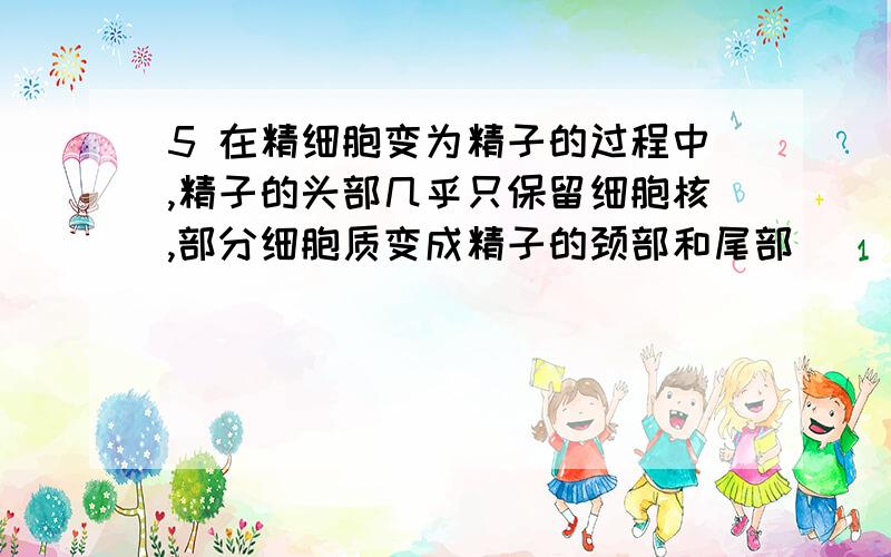 5 在精细胞变为精子的过程中,精子的头部几乎只保留细胞核,部分细胞质变成精子的颈部和尾部