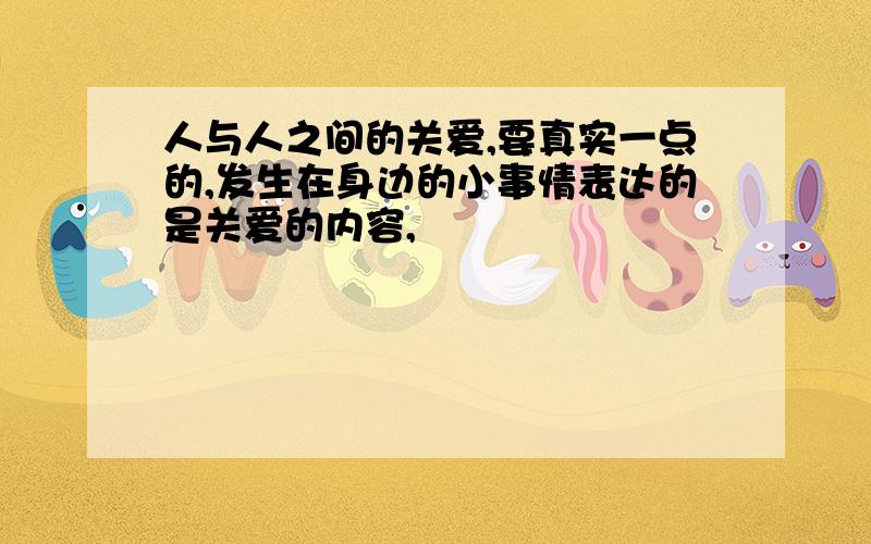 人与人之间的关爱,要真实一点的,发生在身边的小事情表达的是关爱的内容,