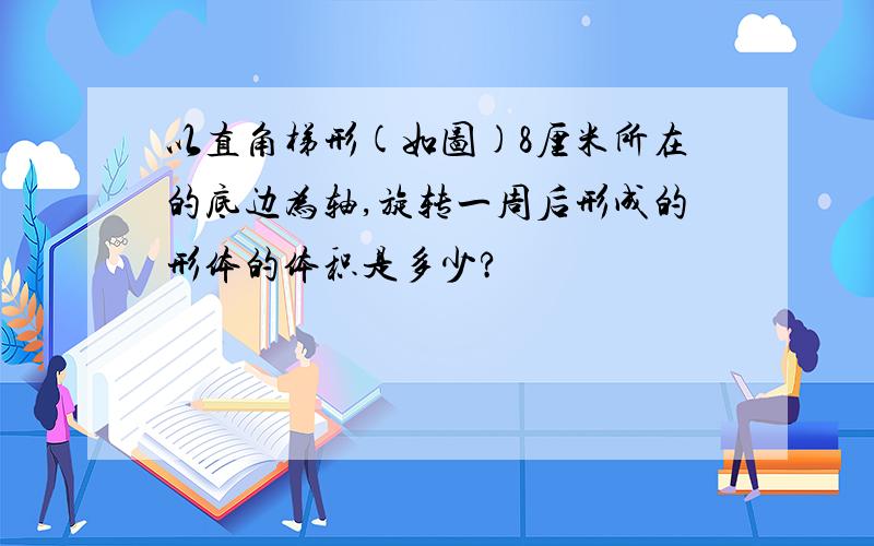 以直角梯形(如图)8厘米所在的底边为轴,旋转一周后形成的形体的体积是多少?