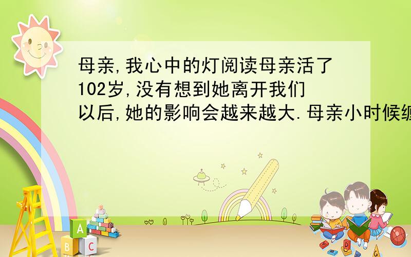 母亲,我心中的灯阅读母亲活了102岁,没有想到她离开我们以后,她的影响会越来越大.母亲小时候缠足,她痛苦；没有让她上学,