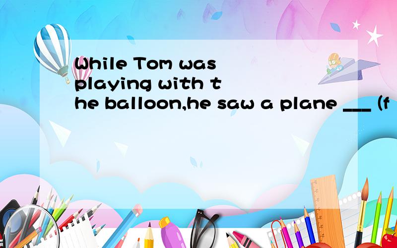 While Tom was playing with the balloon,he saw a plane ___ (f