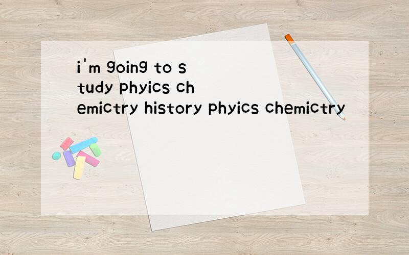 i'm going to study phyics chemictry history phyics chemictry