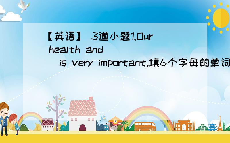 【英语】 3道小题1.Our health and ___ is very important.填6个字母的单词2.We