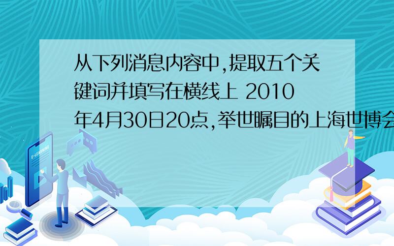 从下列消息内容中,提取五个关键词并填写在横线上 2010年4月30日20点,举世瞩目的上海世博会开幕式在上海世