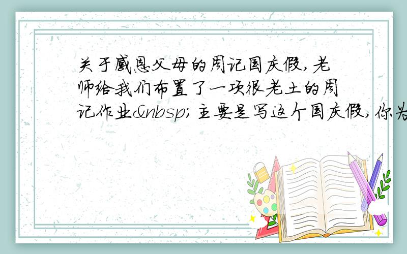 关于感恩父母的周记国庆假,老师给我们布置了一项很老土的周记作业 主要是写这个国庆假,你为父母做了什么.我写不出