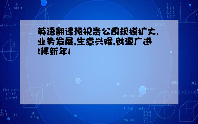 英语翻译预祝贵公司规模扩大,业务发展,生意兴隆,财源广进!拜新年!