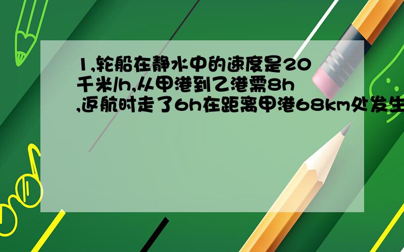 1,轮船在静水中的速度是20千米/h,从甲港到乙港需8h,返航时走了6h在距离甲港68km处发生故障,求水流速度.2,某