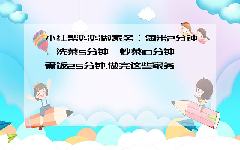 小红帮妈妈做家务：淘米2分钟,洗菜5分钟,炒菜10分钟,煮饭25分钟.做完这些家务