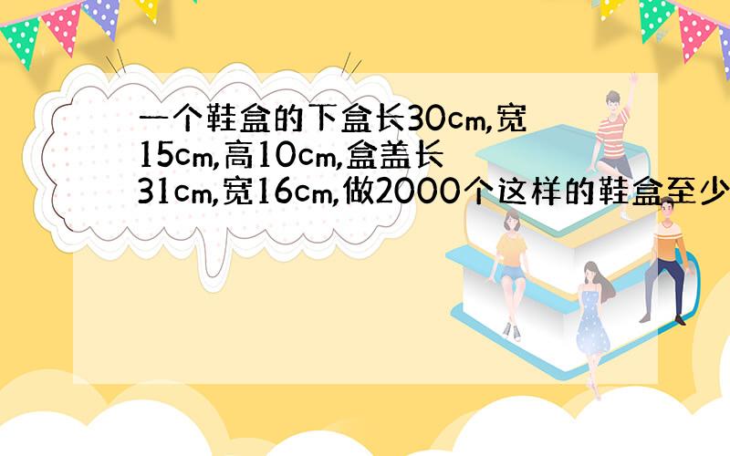 一个鞋盒的下盒长30cm,宽15cm,高10cm,盒盖长31cm,宽16cm,做2000个这样的鞋盒至少要硬纸板多少平方