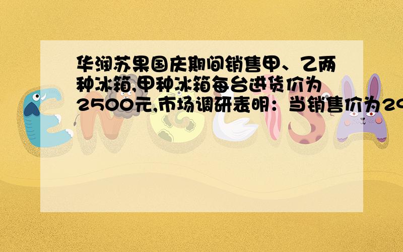 华润苏果国庆期间销售甲、乙两种冰箱,甲种冰箱每台进货价为2500元,市场调研表明：当销售价为2900元时,平均每天能售出