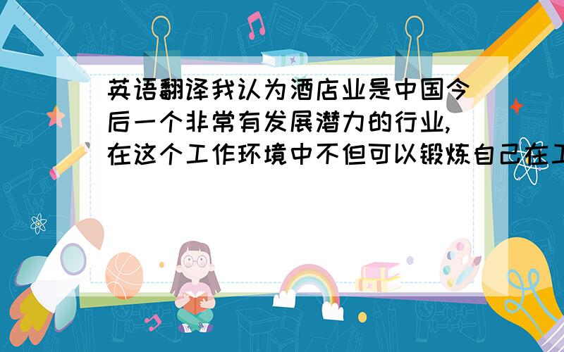 英语翻译我认为酒店业是中国今后一个非常有发展潜力的行业,在这个工作环境中不但可以锻炼自己在工作上的能力,而且也可以提升自