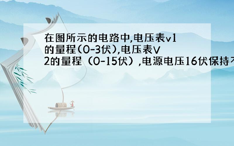 在图所示的电路中,电压表v1的量程(0-3伏),电压表V2的量程（0-15伏）,电源电压16伏保持不变,滑动变阻器R2上