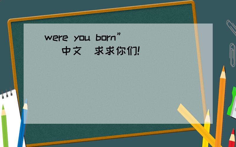 were you born” （中文）求求你们!