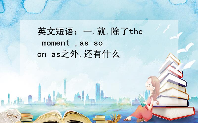 英文短语：一.就,除了the moment ,as soon as之外,还有什么