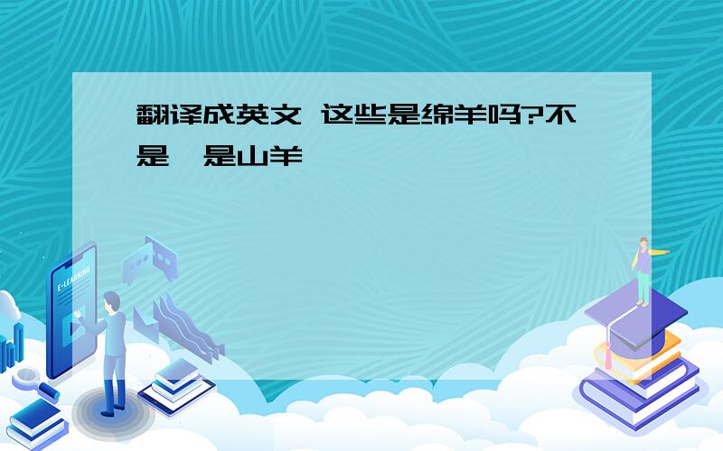 翻译成英文 这些是绵羊吗?不是,是山羊