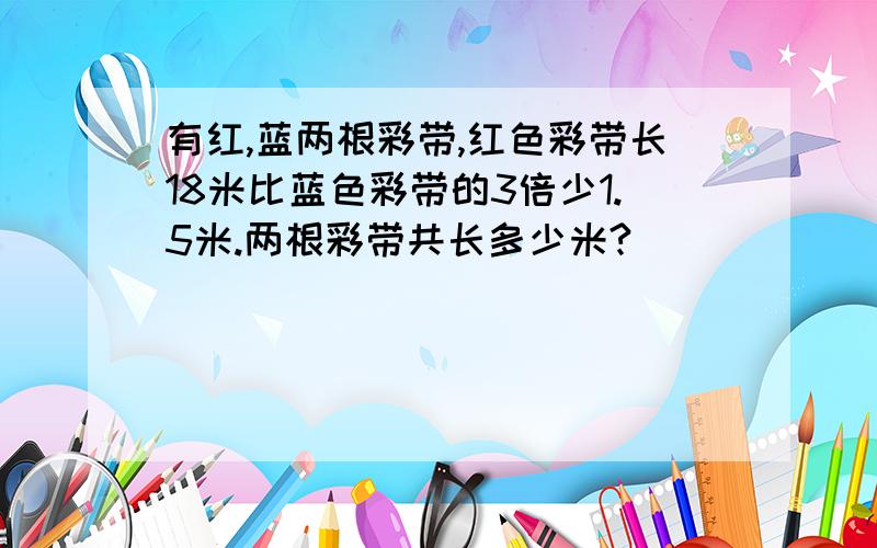 有红,蓝两根彩带,红色彩带长18米比蓝色彩带的3倍少1.5米.两根彩带共长多少米?