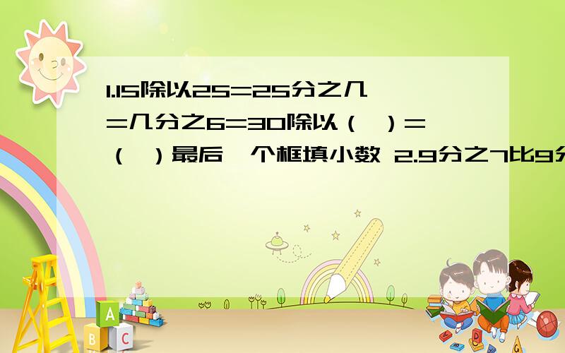 1.15除以25=25分之几=几分之6=30除以（ ）=（ ）最后一个框填小数 2.9分之7比9分之8少几分之几,比3分