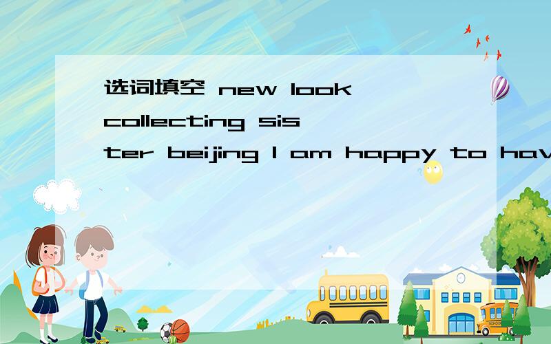 选词填空 new look collecting sister beijing l am happy to have a