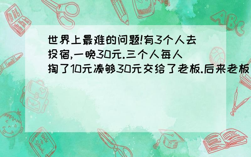 世界上最难的问题!有3个人去投宿,一晚30元.三个人每人掏了10元凑够30元交给了老板.后来老板说今天优惠只要25元就够