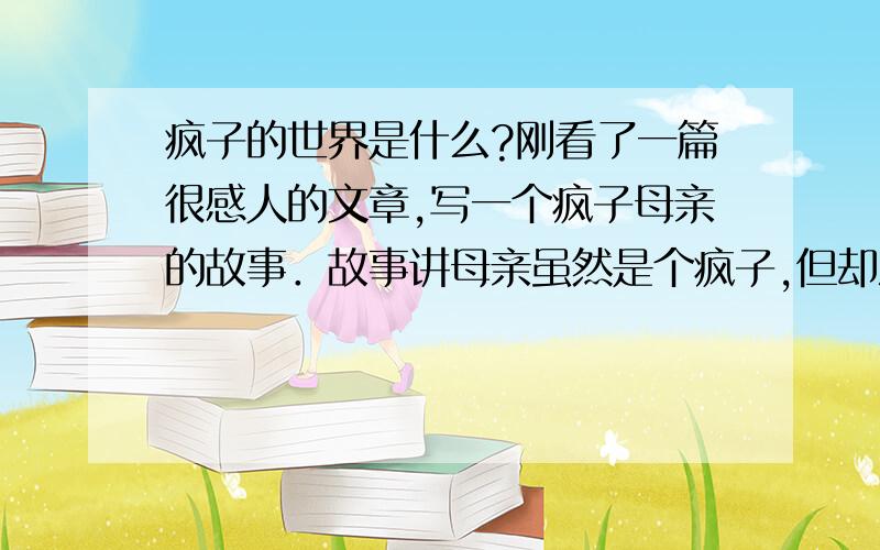 疯子的世界是什么?刚看了一篇很感人的文章,写一个疯子母亲的故事．故事讲母亲虽然是个疯子,但却深爱自己的孩子,最后为了孩子