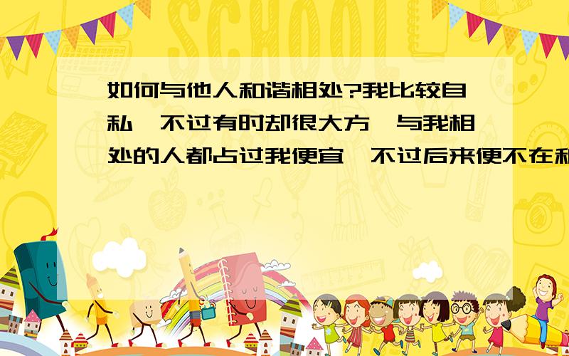 如何与他人和谐相处?我比较自私,不过有时却很大方,与我相处的人都占过我便宜,不过后来便不在和我交往.我常常出力不讨好